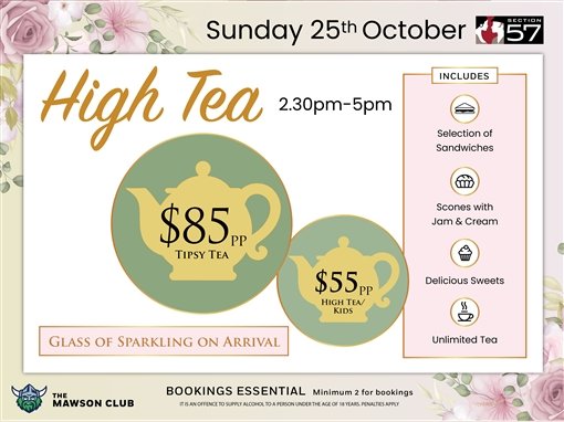 Sunday 25th October, Section 57. High Tea, 2.30pm to 5pm. $85pp Tipsy Tea; $55pp High Tea or kids. Glass of sparkling on arrival. Includes a selection of sandwiches, scones with jam and cream, delicious sweets, unlimited tea. The Mawson Club. Bookings essential, minimum 2 for bookings. It is an offence to supply alcohol to a person under the age of 18 years; penalties apply.