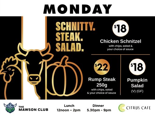 Monday. Schnitty. Steak. Salad. $18 chicken schnitzel with chips, salad and your choice of sauce. $22 rump steak 250g with chips, salad and your choice of sauce. $18 pumpkin salad (V) (GF). The Mawson Club. Lunch 12noon to 2pm. Dinner 5.30pm to 9pm. Citrus Cafe.