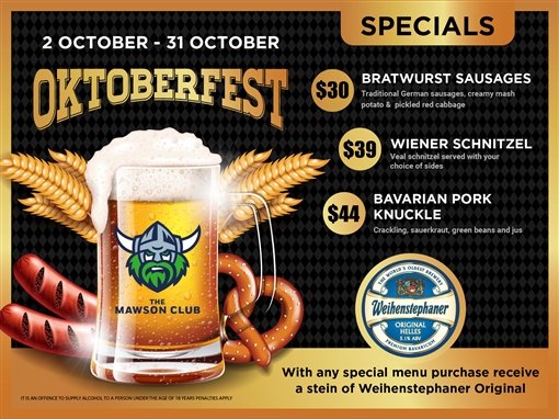 2 October to 31 October: Oktoberfest specials. $30 bratwurst sausages: traditional German sausages, creamy mash potato and pickled red cabbage. $39 Wiener schnitzel: veal schnitzel served with your choice of sides. $44 Bavarian pork knuckle: crackling, sauerkraut, green beans and jus. With any special menu purchase receive a stein of Weihenstephaner Original. Weihenstephaner, the world's oldest brewery, Original Helles, 5.1% alc./vol. The Mawson Club. It is an offence to supply alcohol to a person under the age of 18 years; penalties apply.