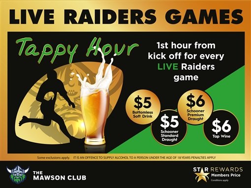 Live Raiders games. Tappy Hour: 1st hour from kick off for every live Raiders game. $5 bottomless soft drink, $5 schooner standard draught, $6 schooner premium draught, $6 tap wine. Some exclusions apply. It is an offence to supply alcohol to a person under the age of 18 years; penalties apply. The Mawson Club. Star Rewards members price, conditions apply.