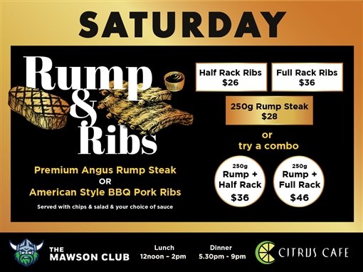 Saturday. Rump and Ribs. Half rack ribs $26. Full rack ribs $36. 250g rump steak $28. Or try a combo: 250g rump plus half rack $36; 250g rump plus full rack $46. Premium Angus rump steak or American style BBQ pork ribs, served with chips and salad and your choice of sauce. The Mawson Club. Lunch 12noon to 2pm. Dinner 5.30pm to 9pm. Citrus Cafe.