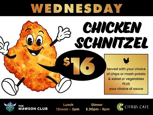Wednesday. Chicken schnitzel $16. Served with your choice of chips or mash potato and salad or vegetables, plus your choice of sauce. The Mawson Club. Lunch 12noon to 2pm. Dinner 5.30pm to 9pm. Citrus Cafe.