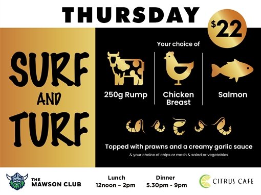 Thursday. $22 Surf and Turf. Your choice of 250g rump, chicken breast or salmon. Topped with prawns and a creamy garlic sauce, and your choice of chips or mash and salad or vegetables. The Mawson Club. Lunch 12noon to 2pm. Dinner 5.30pm to 9pm. Citrus Cafe.