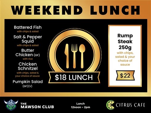 Weekend lunch. $18 lunch: battered fish with chips and salad; salt and pepper squid with chips and salad; butter chicken (GF) with rice; chicken schnitzel with chips, salad and your choice of sauce; pumpkin salad (GF) (V). Rump steak 250g with chips, salad and your choice of sauce, $22. The Mawson Club. Lunch 12noon to 2pm. Citrus Cafe.